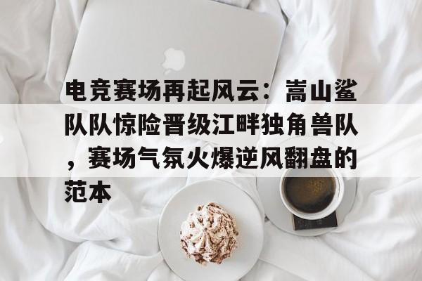开元体育-包含电竞赛场再起风云：嵩山鲨队队惊险晋级江畔独角兽队，赛场气氛火爆逆风翻盘的范本的词条