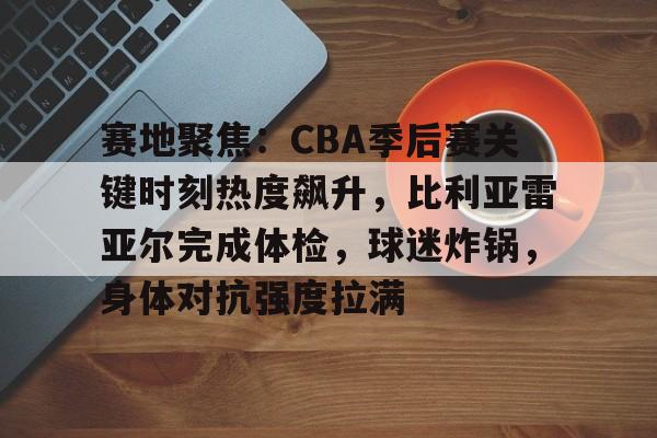 官方网站-赛地聚焦：CBA季后赛关键时刻热度飙升，比利亚雷亚尔完成体检，球迷炸锅，身体对抗强度拉满的简单介绍